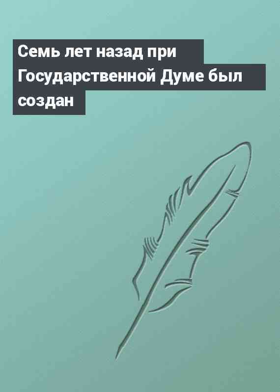 Семь лет назад при Государственной Думе был создан